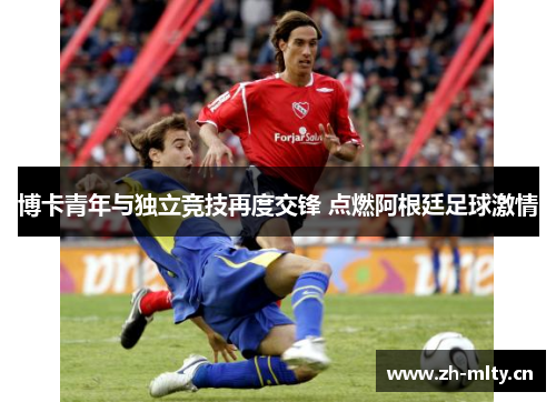 博卡青年与独立竞技再度交锋 点燃阿根廷足球激情 博卡青年与独立竞技再度交锋 点燃阿根廷足球激情