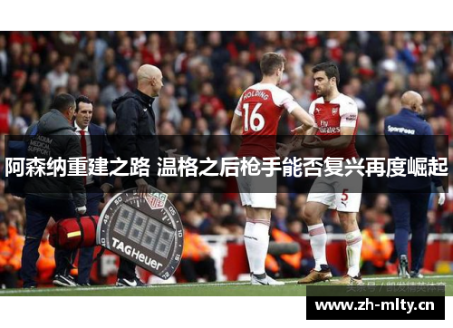 阿森纳重建之路 温格之后枪手能否复兴再度崛起 阿森纳重建之路 温格之后枪手能否复兴再度崛起
