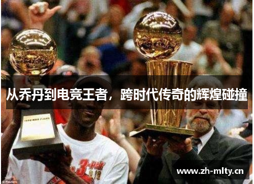 从乔丹到电竞王者，跨时代传奇的辉煌碰撞