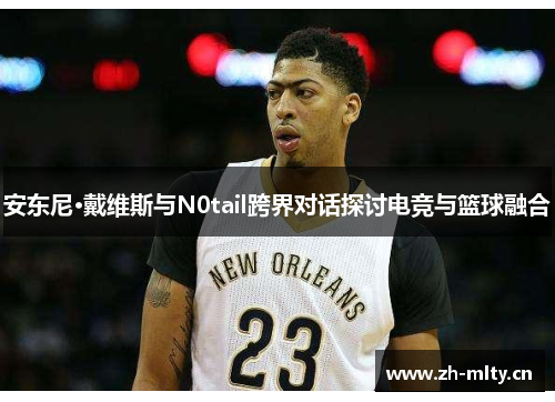 安东尼·戴维斯与N0tail跨界对话探讨电竞与篮球融合 安东尼·戴维斯与N0tail跨界对话探讨电竞与篮球融合