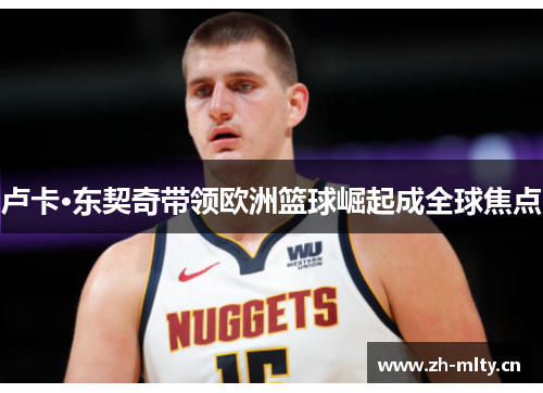 卢卡·东契奇带领欧洲篮球崛起成全球焦点 卢卡·东契奇带领欧洲篮球崛起成全球焦点