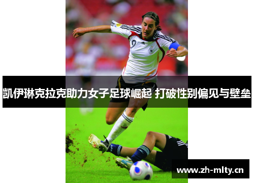 凯伊琳克拉克助力女子足球崛起 打破性别偏见与壁垒 凯伊琳克拉克助力女子足球崛起 打破性别偏见与壁垒