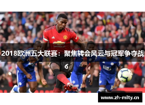 2018欧洲五大联赛:聚焦转会风云与冠军争夺战 2018欧洲五大联赛:聚焦转会风云与冠军争夺战